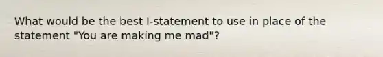 What would be the best I-statement to use in place of the statement "You are making me mad"?