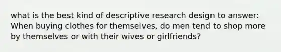 what is the best kind of descriptive research design to answer: When buying clothes for themselves, do men tend to shop more by themselves or with their wives or girlfriends?