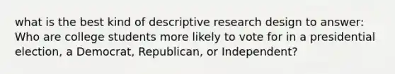 what is the best kind of descriptive research design to answer: Who are college students more likely to vote for in a presidential election, a Democrat, Republican, or Independent?