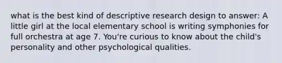 what is the best kind of descriptive research design to answer: A little girl at the local elementary school is writing symphonies for full orchestra at age 7. You're curious to know about the child's personality and other psychological qualities.