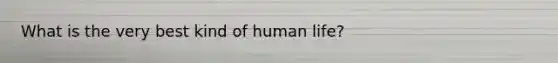 What is the very best kind of human life?