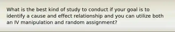 What is the best kind of study to conduct if your goal is to identify a cause and effect relationship and you can utilize both an IV manipulation and random assignment?