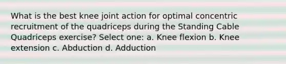 What is the best knee joint action for optimal concentric recruitment of the quadriceps during the Standing Cable Quadriceps exercise? Select one: a. Knee flexion b. Knee extension c. Abduction d. Adduction