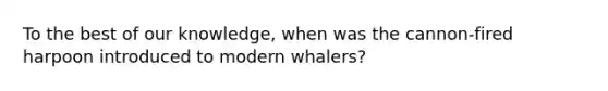 To the best of our knowledge, when was the cannon-fired harpoon introduced to modern whalers?