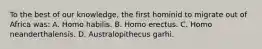 To the best of our knowledge, the first hominid to migrate out of Africa was: A. Homo habilis. B. Homo erectus. C. Homo neanderthalensis. D. Australopithecus garhi.