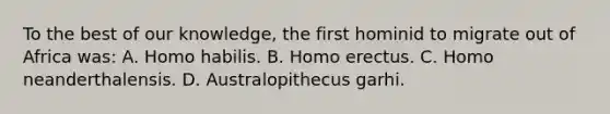 To the best of our knowledge, the first hominid to migrate out of Africa was: A. <a href='https://www.questionai.com/knowledge/kG3hgw3hYa-homo-habilis' class='anchor-knowledge'>homo habilis</a>. B. <a href='https://www.questionai.com/knowledge/kI1ONx7LAC-homo-erectus' class='anchor-knowledge'>homo erectus</a>. C. Homo neanderthalensis. D. Australopithecus garhi.