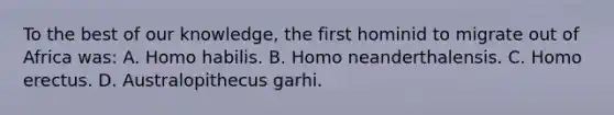 To the best of our knowledge, the first hominid to migrate out of Africa was: A. Homo habilis. B. Homo neanderthalensis. C. Homo erectus. D. Australopithecus garhi.