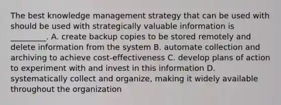 The best knowledge management strategy that can be used with should be used with strategically valuable information is _________. A. create backup copies to be stored remotely and delete information from the system B. automate collection and archiving to achieve cost-effectiveness C. develop plans of action to experiment with and invest in this information D. systematically collect and organize, making it widely available throughout the organization