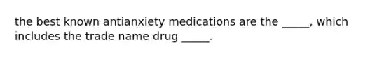 the best known antianxiety medications are the _____, which includes the trade name drug _____.