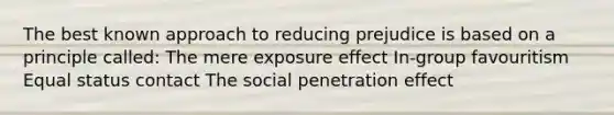 The best known approach to reducing prejudice is based on a principle called: The mere exposure effect In-group favouritism Equal status contact The social penetration effect