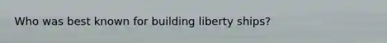 Who was best known for building liberty ships?