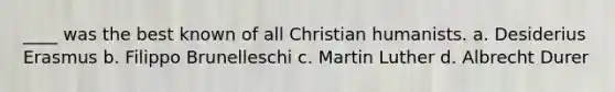 ____ was the best known of all Christian humanists. a. Desiderius Erasmus b. Filippo Brunelleschi c. Martin Luther d. Albrecht Durer