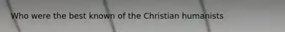 Who were the best known of the Christian humanists