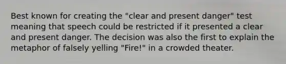 Best known for creating the "clear and present danger" test meaning that speech could be restricted if it presented a clear and present danger. The decision was also the first to explain the metaphor of falsely yelling "Fire!" in a crowded theater.