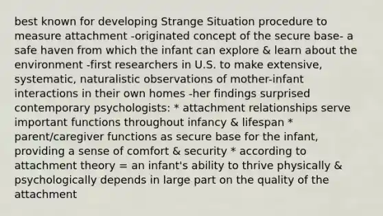 best known for developing Strange Situation procedure to measure attachment -originated concept of the secure base- a safe haven from which the infant can explore & learn about the environment -first researchers in U.S. to make extensive, systematic, naturalistic observations of mother-infant interactions in their own homes -her findings surprised contemporary psychologists: * attachment relationships serve important functions throughout infancy & lifespan * parent/caregiver functions as secure base for the infant, providing a sense of comfort & security * according to attachment theory = an infant's ability to thrive physically & psychologically depends in large part on the quality of the attachment