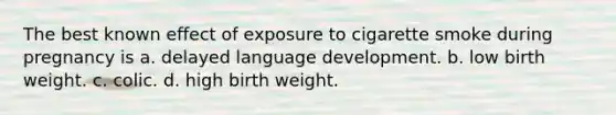 The best known effect of exposure to cigarette smoke during pregnancy is a. delayed language development. b. low birth weight. c. colic. d. high birth weight.