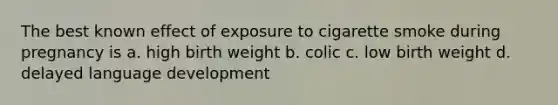 The best known effect of exposure to cigarette smoke during pregnancy is a. high birth weight b. colic c. low birth weight d. delayed language development