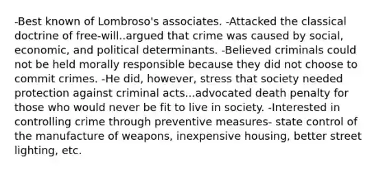 -Best known of Lombroso's associates. -Attacked the classical doctrine of free-will..argued that crime was caused by social, economic, and political determinants. -Believed criminals could not be held morally responsible because they did not choose to commit crimes. -He did, however, stress that society needed protection against criminal acts...advocated death penalty for those who would never be fit to live in society. -Interested in controlling crime through preventive measures- state control of the manufacture of weapons, inexpensive housing, better street lighting, etc.