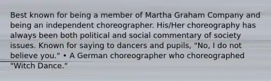 Best known for being a member of Martha Graham Company and being an independent choreographer. His/Her choreography has always been both political and social commentary of society issues. Known for saying to dancers and pupils, "No, I do not believe you." • A German choreographer who choreographed "Witch Dance."