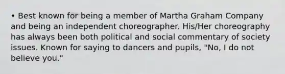 • Best known for being a member of Martha Graham Company and being an independent choreographer. His/Her choreography has always been both political and social commentary of society issues. Known for saying to dancers and pupils, "No, I do not believe you."