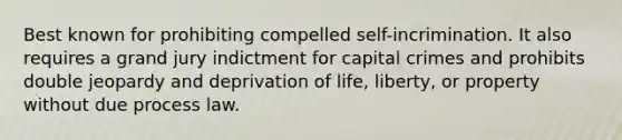 Best known for prohibiting compelled self-incrimination. It also requires a grand jury indictment for capital crimes and prohibits double jeopardy and deprivation of life, liberty, or property without due process law.