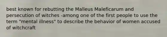 best known for rebutting the Malleus Maleficarum and persecution of witches -among one of the first people to use the term "mental illness" to describe the behavior of women accused of witchcraft