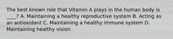 The best known role that Vitamin A plays in the human body is ____? A. Maintaining a healthy reproductive system B. Acting as an antioxidant C. Maintaining a healthy immune system D. Maintaining healthy vision