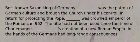 Best known Saxon king of Germany. __________ was the patron of German culture and brough the Church under his control. In return for protecting the Pope, _______ was crowned emperor of the Romans in 962. The title had not been used since the time of Charlemagne. ____________'s creation of a new Roman Empire in the hands of the Germans had long-range consequences
