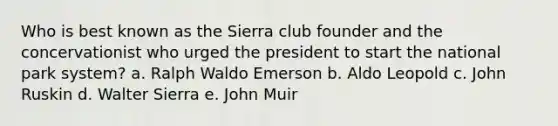 Who is best known as the Sierra club founder and the concervationist who urged the president to start the national park system? a. Ralph Waldo Emerson b. Aldo Leopold c. John Ruskin d. Walter Sierra e. John Muir