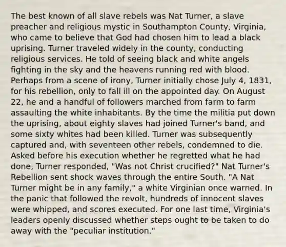 The best known of all slave rebels was Nat Turner, a slave preacher and religious mystic in Southampton County, Virginia, who came to believe that God had chosen him to lead a black uprising. Turner traveled widely in the county, conducting religious services. He told of seeing black and white angels fighting in the sky and the heavens running red with blood. Perhaps from a scene of irony, Turner initially chose July 4, 1831, for his rebellion, only to fall ill on the appointed day. On August 22, he and a handful of followers marched from farm to farm assaulting the white inhabitants. By the time the militia put down the uprising, about eighty slaves had joined Turner's band, and some sixty whites had been killed. Turner was subsequently captured and, with seventeen other rebels, condemned to die. Asked before his execution whether he regretted what he had done, Turner responded, "Was not Christ crucified?" Nat Turner's Rebellion sent shock waves through the entire South. "A Nat Turner might be in any family," a white Virginian once warned. In the panic that followed the revolt, hundreds of innocent slaves were whipped, and scores executed. For one last time, Virginia's leaders openly discussed whether steps ought to be taken to do away with the "peculiar institution."