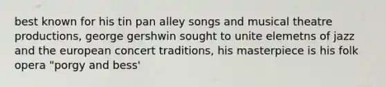 best known for his tin pan alley songs and musical theatre productions, george gershwin sought to unite elemetns of jazz and the european concert traditions, his masterpiece is his folk opera "porgy and bess'