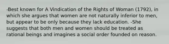 -Best known for A Vindication of the Rights of Woman (1792), in which she argues that women are not naturally inferior to men, but appear to be only because they lack education. -She suggests that both men and women should be treated as rational beings and imagines a social order founded on reason.