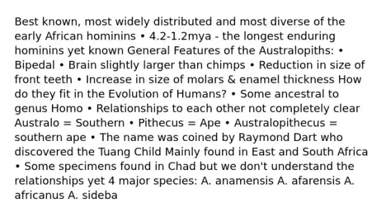 Best known, most widely distributed and most diverse of the early African hominins • 4.2-1.2mya - the longest enduring hominins yet known General Features of the Australopiths: • Bipedal • Brain slightly larger than chimps • Reduction in size of front teeth • Increase in size of molars & enamel thickness How do they fit in the Evolution of Humans? • Some ancestral to genus Homo • Relationships to each other not completely clear Australo = Southern • Pithecus = Ape • Australopithecus = southern ape • The name was coined by Raymond Dart who discovered the Tuang Child Mainly found in East and South Africa • Some specimens found in Chad but we don't understand the relationships yet 4 major species: A. anamensis A. afarensis A. africanus A. sideba