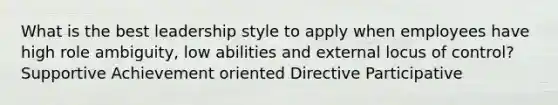 What is the best leadership style to apply when employees have high role ambiguity, low abilities and external locus of control? Supportive Achievement oriented Directive Participative