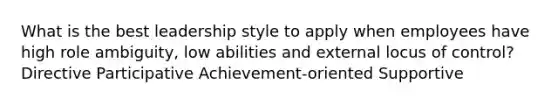 What is the best leadership style to apply when employees have high role ambiguity, low abilities and external locus of control? Directive Participative Achievement-oriented Supportive