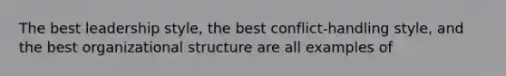 The best leadership style, the best conflict-handling style, and the best organizational structure are all examples of