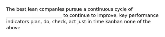 The best lean companies pursue a continuous cycle of ________________________ to continue to improve. key performance indicators plan, do, check, act just-in-time kanban none of the above