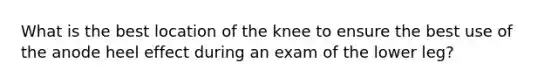 What is the best location of the knee to ensure the best use of the anode heel effect during an exam of the lower leg?