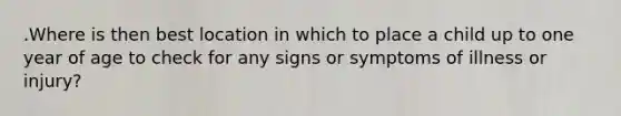 .Where is then best location in which to place a child up to one year of age to check for any signs or symptoms of illness or injury?