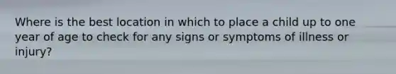 Where is the best location in which to place a child up to one year of age to check for any signs or symptoms of illness or injury?