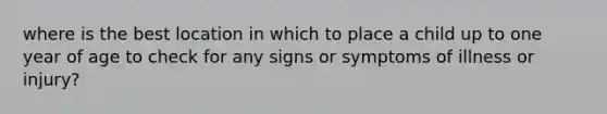 where is the best location in which to place a child up to one year of age to check for any signs or symptoms of illness or injury?