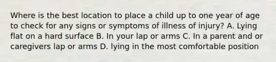 Where is the best location to place a child up to one year of age to check for any signs or symptoms of illness of injury? A. Lying flat on a hard surface B. In your lap or arms C. In a parent and or caregivers lap or arms D. lying in the most comfortable position