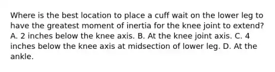 Where is the best location to place a cuff wait on the lower leg to have the greatest moment of inertia for the knee joint to extend? A. 2 inches below the knee axis. B. At the knee joint axis. C. 4 inches below the knee axis at midsection of lower leg. D. At the ankle.