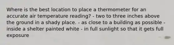 Where is the best location to place a thermometer for an accurate air temperature reading? - two to three inches above the ground in a shady place. - as close to a building as possible - inside a shelter painted white - in full sunlight so that it gets full exposure