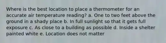 Where is the best location to place a thermometer for an accurate air temperature reading? a. One to two feet above the ground in a shady place b. In full sunlight so that it gets full exposure c. As close to a building as possible d. Inside a shelter painted white e. Location does not matter