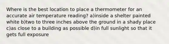 Where is the best location to place a thermometer for an accurate air temperature reading? a)inside a shelter painted white b)two to three inches above the ground in a shady place c)as close to a building as possible d)in full sunlight so that it gets full exposure