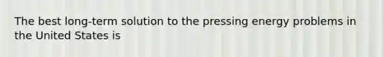 The best long-term solution to the pressing energy problems in the United States is