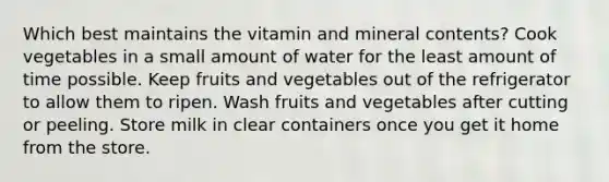 Which best maintains the vitamin and mineral contents? Cook vegetables in a small amount of water for the least amount of time possible. Keep fruits and vegetables out of the refrigerator to allow them to ripen. Wash fruits and vegetables after cutting or peeling. Store milk in clear containers once you get it home from the store.