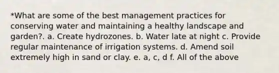 *What are some of the best management practices for conserving water and maintaining a healthy landscape and garden?. a. Create hydrozones. b. Water late at night c. Provide regular maintenance of irrigation systems. d. Amend soil extremely high in sand or clay. e. a, c, d f. All of the above