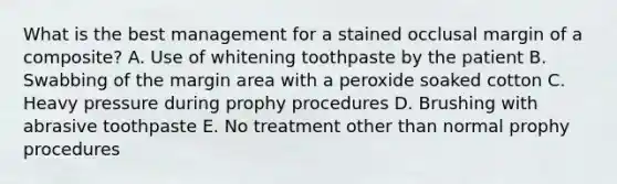 What is the best management for a stained occlusal margin of a composite? A. Use of whitening toothpaste by the patient B. Swabbing of the margin area with a peroxide soaked cotton C. Heavy pressure during prophy procedures D. Brushing with abrasive toothpaste E. No treatment other than normal prophy procedures